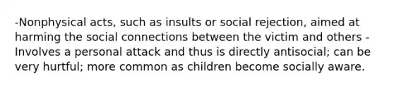 -Nonphysical acts, such as insults or social rejection, aimed at harming the social connections between the victim and others -Involves a personal attack and thus is directly antisocial; can be very hurtful; more common as children become socially aware.