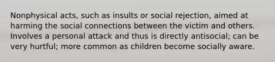 Nonphysical acts, such as insults or social rejection, aimed at harming the social connections between the victim and others. Involves a personal attack and thus is directly antisocial; can be very hurtful; more common as children become socially aware.