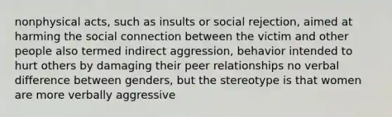 nonphysical acts, such as insults or social rejection, aimed at harming the social connection between the victim and other people also termed indirect aggression, behavior intended to hurt others by damaging their peer relationships no verbal difference between genders, but the stereotype is that women are more verbally aggressive