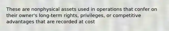 These are nonphysical assets used in operations that confer on their owner's long-term rights, privileges, or competitive advantages that are recorded at cost