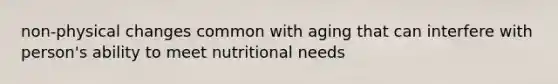 non-physical changes common with aging that can interfere with person's ability to meet nutritional needs