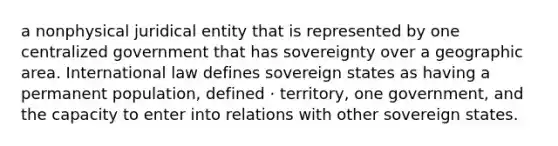 a nonphysical juridical entity that is represented by one centralized government that has sovereignty over a geographic area. International law defines sovereign states as having a permanent population, defined · territory, one government, and the capacity to enter into relations with other sovereign states.