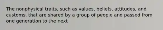 The nonphysical traits, such as values, beliefs, attitudes, and customs, that are shared by a group of people and passed from one generation to the next