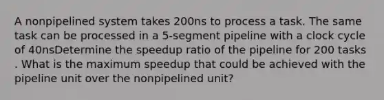 A nonpipelined system takes 200ns to process a task. The same task can be processed in a 5-segment pipeline with a clock cycle of 40nsDetermine the speedup ratio of the pipeline for 200 tasks . What is the maximum speedup that could be achieved with the pipeline unit over the nonpipelined unit?