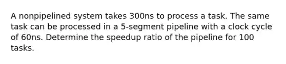 A nonpipelined system takes 300ns to process a task. The same task can be processed in a 5-segment pipeline with a clock cycle of 60ns. Determine the speedup ratio of the pipeline for 100 tasks.