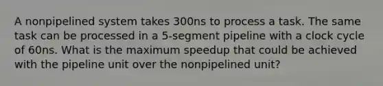 A nonpipelined system takes 300ns to process a task. The same task can be processed in a 5-segment pipeline with a clock cycle of 60ns. What is the maximum speedup that could be achieved with the pipeline unit over the nonpipelined unit?