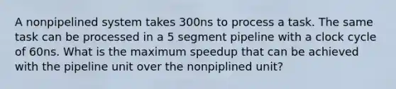 A nonpipelined system takes 300ns to process a task. The same task can be processed in a 5 segment pipeline with a clock cycle of 60ns. What is the maximum speedup that can be achieved with the pipeline unit over the nonpiplined unit?