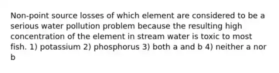 Non-point source losses of which element are considered to be a serious water pollution problem because the resulting high concentration of the element in stream water is toxic to most fish. 1) potassium 2) phosphorus 3) both a and b 4) neither a nor b