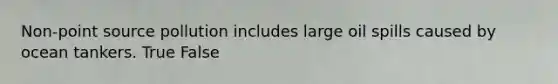 Non-point source pollution includes large oil spills caused by ocean tankers. True False