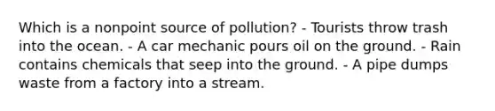 Which is a nonpoint source of pollution? - Tourists throw trash into the ocean. - A car mechanic pours oil on the ground. - Rain contains chemicals that seep into the ground. - A pipe dumps waste from a factory into a stream.