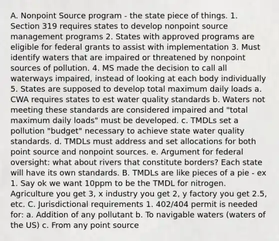 A. Nonpoint Source program - the state piece of things. 1. Section 319 requires states to develop nonpoint source management programs 2. States with approved programs are eligible for federal grants to assist with implementation 3. Must identify waters that are impaired or threatened by nonpoint sources of pollution. 4. MS made the decision to call all waterways impaired, instead of looking at each body individually 5. States are supposed to develop total maximum daily loads a. CWA requires states to est water quality standards b. Waters not meeting these standards are considered impaired and "total maximum daily loads" must be developed. c. TMDLs set a pollution "budget" necessary to achieve state water quality standards. d. TMDLs must address and set allocations for both point source and nonpoint sources. e. Argument for federal oversight: what about rivers that constitute borders? Each state will have its own standards. B. TMDLs are like pieces of a pie - ex 1. Say ok we want 10ppm to be the TMDL for nitrogen. Agriculture you get 3, x industry you get 2, y factory you get 2.5, etc. C. Jurisdictional requirements 1. 402/404 permit is needed for: a. Addition of any pollutant b. To navigable waters (waters of the US) c. From any point source