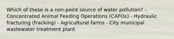 Which of these is a non-point source of water pollution? - Concentrated Animal Feeding Operations (CAFOs) - Hydraulic fracturing (fracking) - Agricultural farms - City municipal wastewater treatment plant