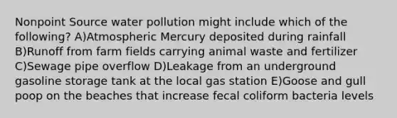 Nonpoint Source water pollution might include which of the following? A)Atmospheric Mercury deposited during rainfall B)Runoff from farm fields carrying animal waste and fertilizer C)Sewage pipe overflow D)Leakage from an underground gasoline storage tank at the local gas station E)Goose and gull poop on the beaches that increase fecal coliform bacteria levels