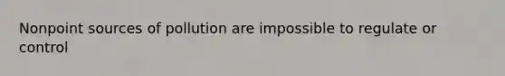Nonpoint sources of pollution are impossible to regulate or control