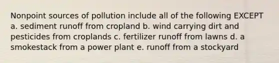 Nonpoint sources of pollution include all of the following EXCEPT a. sediment runoff from cropland b. wind carrying dirt and pesticides from croplands c. fertilizer runoff from lawns d. a smokestack from a power plant e. runoff from a stockyard