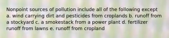 Nonpoint sources of pollution include all of the following except a. wind carrying dirt and pesticides from croplands b. runoff from a stockyard c. a smokestack from a power plant d. fertilizer runoff from lawns e. runoff from cropland