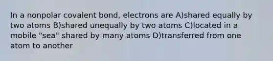 In a nonpolar covalent bond, electrons are A)shared equally by two atoms B)shared unequally by two atoms C)located in a mobile "sea" shared by many atoms D)transferred from one atom to another