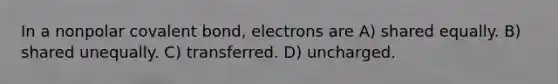 In a nonpolar covalent bond, electrons are A) shared equally. B) shared unequally. C) transferred. D) uncharged.