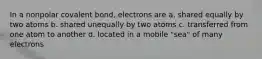 In a nonpolar covalent bond, electrons are a. shared equally by two atoms b. shared unequally by two atoms c. transferred from one atom to another d. located in a mobile "sea" of many electrons