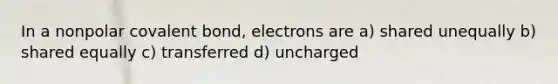 In a nonpolar covalent bond, electrons are a) shared unequally b) shared equally c) transferred d) uncharged