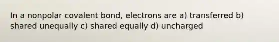 In a nonpolar covalent bond, electrons are a) transferred b) shared unequally c) shared equally d) uncharged