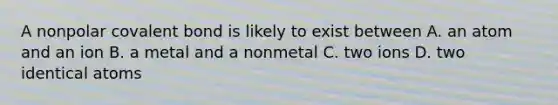 A nonpolar covalent bond is likely to exist between A. an atom and an ion B. a metal and a nonmetal C. two ions D. two identical atoms