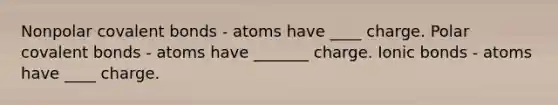 Nonpolar covalent bonds - atoms have ____ charge. Polar covalent bonds - atoms have _______ charge. Ionic bonds - atoms have ____ charge.