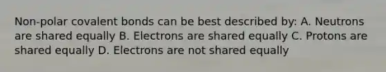 Non-polar covalent bonds can be best described by: A. Neutrons are shared equally B. Electrons are shared equally C. Protons are shared equally D. Electrons are not shared equally