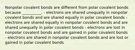 Nonpolar <a href='https://www.questionai.com/knowledge/kWply8IKUM-covalent-bonds' class='anchor-knowledge'>covalent bonds</a> are different from polar covalent bonds because __________. - electrons are shared unequally in nonpolar covalent bonds and are shared equally in polar covalent bonds - electrons are shared equally in nonpolar covalent bonds and are shared unequally in polar covalent bonds - electrons are lost in nonpolar covalent bonds and are gained in polar covalent bonds - electrons are shared in nonpolar covalent bonds and are lost or gained in polar covalent bonds