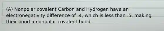 (A) Nonpolar covalent Carbon and Hydrogen have an electronegativity difference of .4, which is less than .5, making their bond a nonpolar covalent bond.