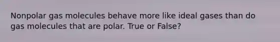 Nonpolar gas molecules behave more like ideal gases than do gas molecules that are polar. True or False?