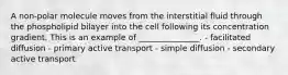 A non-polar molecule moves from the interstitial fluid through the phospholipid bilayer into the cell following its concentration gradient. This is an example of _______________. - facilitated diffusion - primary active transport - simple diffusion - secondary active transport