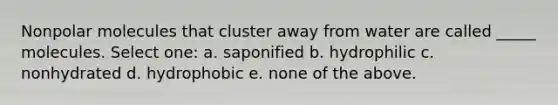 Nonpolar molecules that cluster away from water are called _____ molecules. Select one: a. saponified b. hydrophilic c. nonhydrated d. hydrophobic e. none of the above.