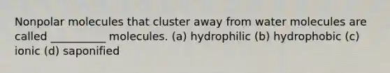 Nonpolar molecules that cluster away from water molecules are called __________ molecules. (a) hydrophilic (b) hydrophobic (c) ionic (d) saponified