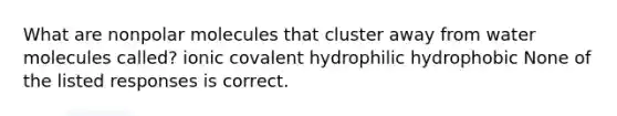 What are nonpolar molecules that cluster away from water molecules called? ionic covalent hydrophilic hydrophobic None of the listed responses is correct.