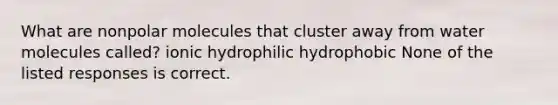 What are nonpolar molecules that cluster away from water molecules called? ionic hydrophilic hydrophobic None of the listed responses is correct.