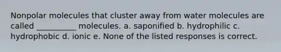 Nonpolar molecules that cluster away from water molecules are called __________ molecules. a. saponified b. hydrophilic c. hydrophobic d. ionic e. None of the listed responses is correct.