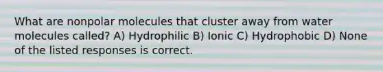 What are nonpolar molecules that cluster away from water molecules called? A) Hydrophilic B) Ionic C) Hydrophobic D) None of the listed responses is correct.