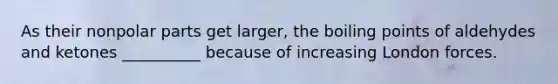 As their nonpolar parts get larger, the boiling points of aldehydes and ketones __________ because of increasing London forces.