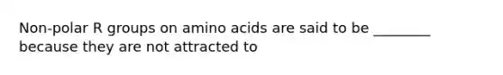 Non-polar R groups on amino acids are said to be ________ because they are not attracted to