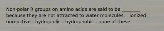 Non-polar R groups on amino acids are said to be ________ because they are not attracted to water molecules. - ionized - unreactive - hydrophilic - hydrophobic - none of these