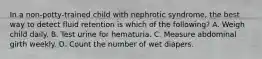 In a non-potty-trained child with nephrotic syndrome, the best way to detect fluid retention is which of the following? A. Weigh child daily. B. Test urine for hematuria. C. Measure abdominal girth weekly. D. Count the number of wet diapers.