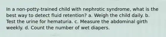 In a non-potty-trained child with nephrotic syndrome, what is the best way to detect fluid retention? a. Weigh the child daily. b. Test the urine for hematuria. c. Measure the abdominal girth weekly. d. Count the number of wet diapers.