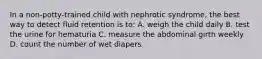 In a non-potty-trained child with nephrotic syndrome, the best way to detect fluid retention is to: A. weigh the child daily B. test the urine for hematuria C. measure the abdominal girth weekly D. count the number of wet diapers