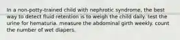 In a non-potty-trained child with nephrotic syndrome, the best way to detect fluid retention is to weigh the child daily. test the urine for hematuria. measure the abdominal girth weekly. count the number of wet diapers.