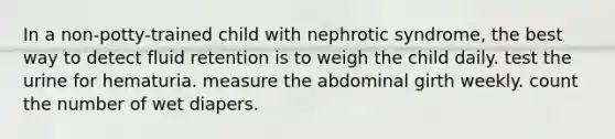 In a non-potty-trained child with nephrotic syndrome, the best way to detect fluid retention is to weigh the child daily. test the urine for hematuria. measure the abdominal girth weekly. count the number of wet diapers.