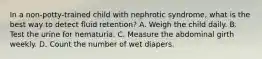 In a non-potty-trained child with nephrotic syndrome, what is the best way to detect fluid retention? A. Weigh the child daily. B. Test the urine for hematuria. C. Measure the abdominal girth weekly. D. Count the number of wet diapers.