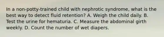 In a non-potty-trained child with nephrotic syndrome, what is the best way to detect fluid retention? A. Weigh the child daily. B. Test the urine for hematuria. C. Measure the abdominal girth weekly. D. Count the number of wet diapers.