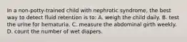 In a non-potty-trained child with nephrotic syndrome, the best way to detect fluid retention is to: A. weigh the child daily. B. test the urine for hematuria. C. measure the abdominal girth weekly. D. count the number of wet diapers.