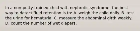 In a non-potty-trained child with nephrotic syndrome, the best way to detect fluid retention is to: A. weigh the child daily. B. test the urine for hematuria. C. measure the abdominal girth weekly. D. count the number of wet diapers.